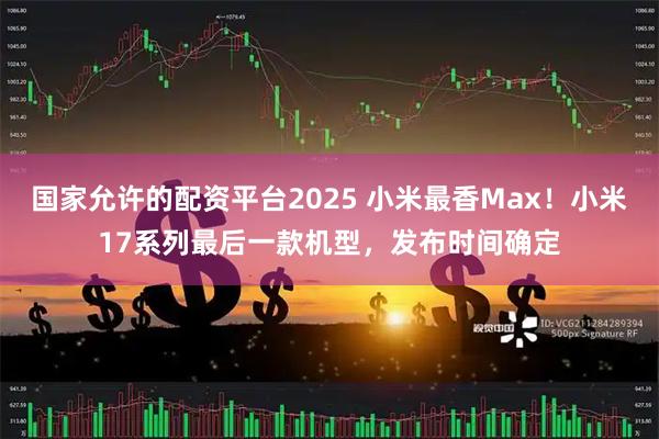 国家允许的配资平台2025 小米最香Max！小米17系列最后一款机型，发布时间确定