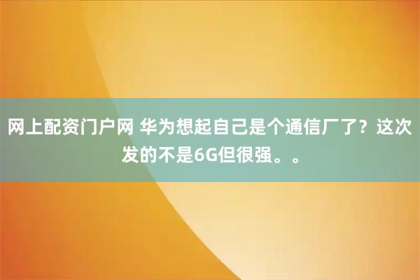 网上配资门户网 华为想起自己是个通信厂了？这次发的不是6G但很强。。