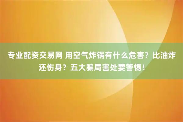 专业配资交易网 用空气炸锅有什么危害？比油炸还伤身？五大骗局害处要警惕！