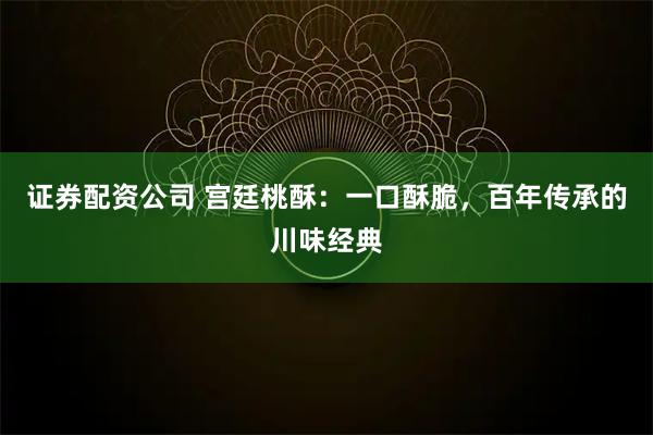 证券配资公司 宫廷桃酥：一口酥脆，百年传承的川味经典