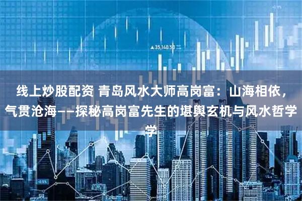 线上炒股配资 青岛风水大师高岗富：山海相依，气贯沧海——探秘高岗富先生的堪舆玄机与风水哲学