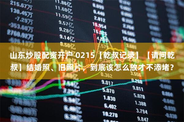 山东炒股配资开户 0215【乾叔记录】【请问乾叔】结婚照、旧照片，到底该怎么放才不添堵？
