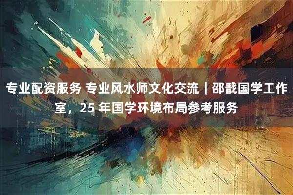 专业配资服务 专业风水师文化交流｜邵戬国学工作室，25 年国学环境布局参考服务