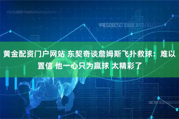 黄金配资门户网站 东契奇谈詹姆斯飞扑救球：难以置信 他一心只为赢球 太精彩了