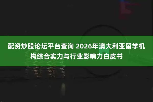 配资炒股论坛平台查询 2026年澳大利亚留学机构综合实力与行业影响力白皮书