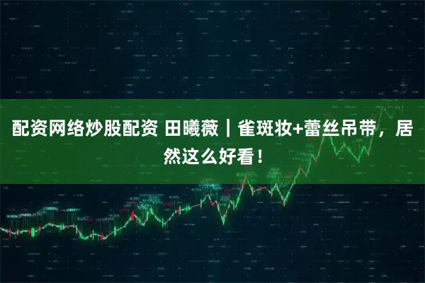 配资网络炒股配资 田曦薇｜雀斑妆+蕾丝吊带，居然这么好看！