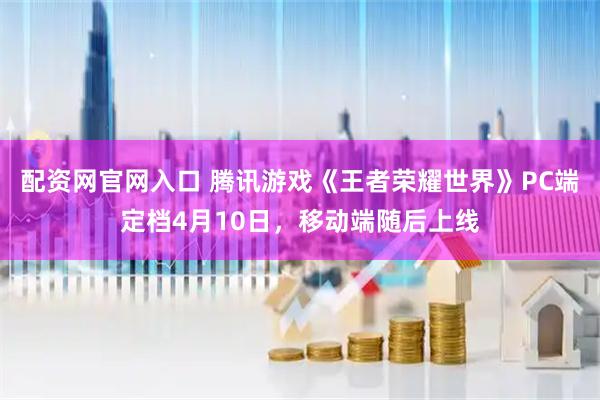 配资网官网入口 腾讯游戏《王者荣耀世界》PC端定档4月10日，移动端随后上线