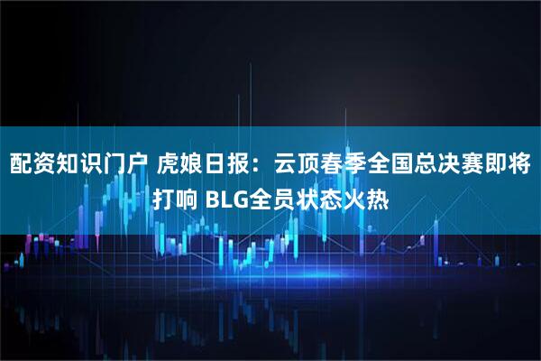配资知识门户 虎娘日报：云顶春季全国总决赛即将打响 BLG全员状态火热