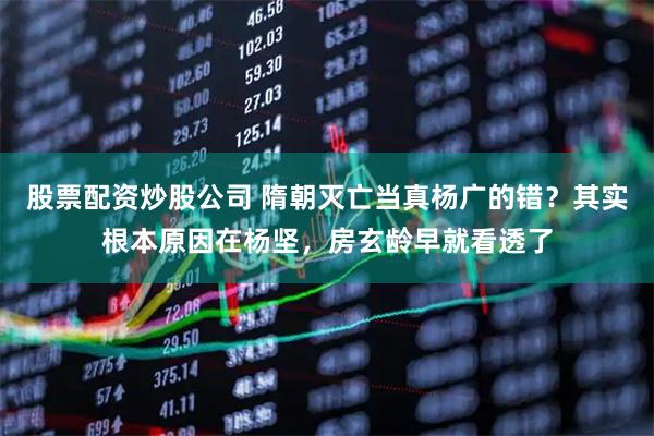 股票配资炒股公司 隋朝灭亡当真杨广的错？其实根本原因在杨坚，房玄龄早就看透了