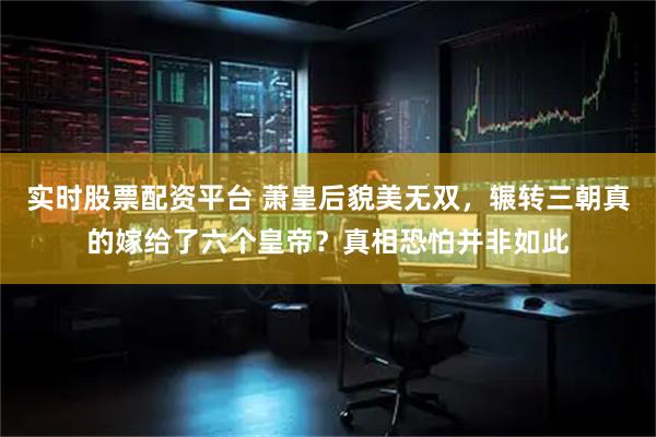 实时股票配资平台 萧皇后貌美无双，辗转三朝真的嫁给了六个皇帝？真相恐怕并非如此