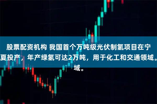 股票配资机构 我国首个万吨级光伏制氢项目在宁夏投产，年产绿氢可达2万吨，用于化工和交通领域。