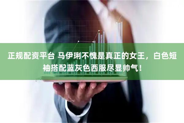正规配资平台 马伊琍不愧是真正的女王，白色短袖搭配蓝灰色西服尽显帅气！