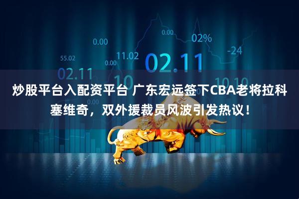 炒股平台入配资平台 广东宏远签下CBA老将拉科塞维奇，双外援裁员风波引发热议！