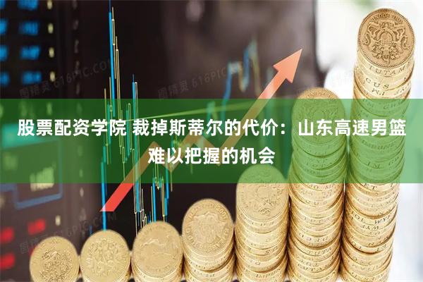 股票配资学院 裁掉斯蒂尔的代价：山东高速男篮难以把握的机会