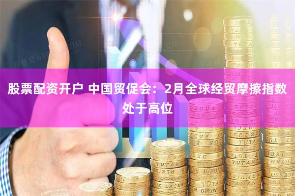 股票配资开户 中国贸促会：2月全球经贸摩擦指数处于高位