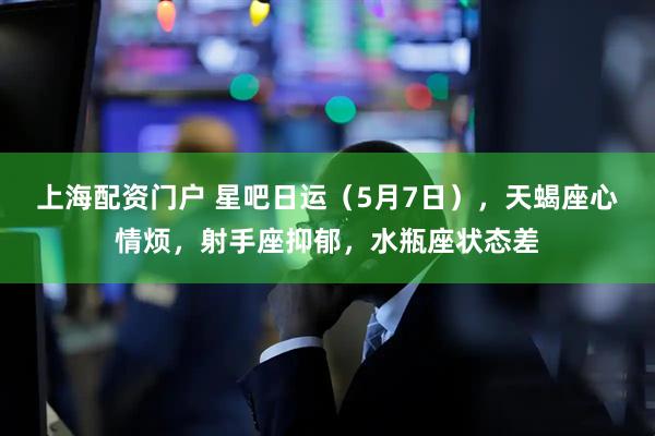 上海配资门户 星吧日运（5月7日），天蝎座心情烦，射手座抑郁，水瓶座状态差