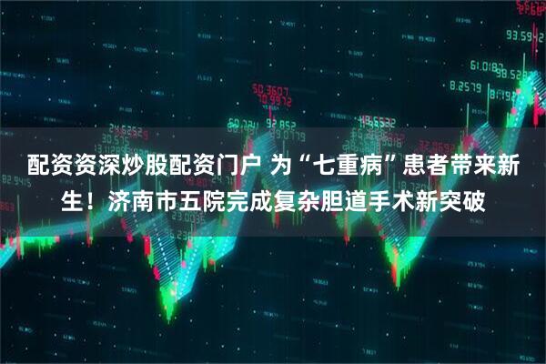 配资资深炒股配资门户 为“七重病”患者带来新生！济南市五院完成复杂胆道手术新突破