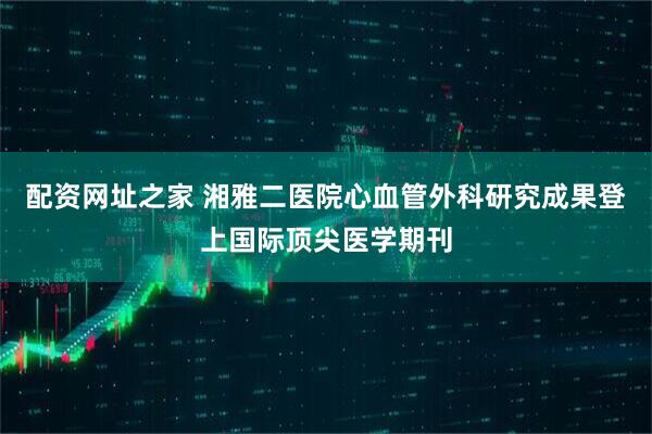 配资网址之家 湘雅二医院心血管外科研究成果登上国际顶尖医学期刊