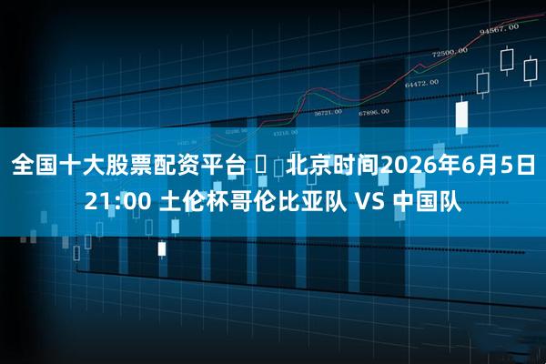 全国十大股票配资平台 ⏰ 北京时间2026年6月5日21:00 土伦杯哥伦比亚队 VS 中国队