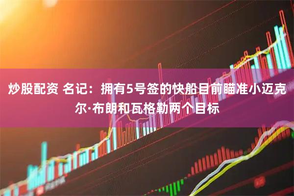 炒股配资 名记:拥有5号签的快船目前瞄准小迈克尔·布朗和瓦格勒两个目标