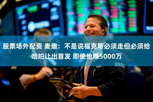 股票场外配资 麦迪：不是说福克斯必须走但必须给哈珀让出首发 即使他赚5000万