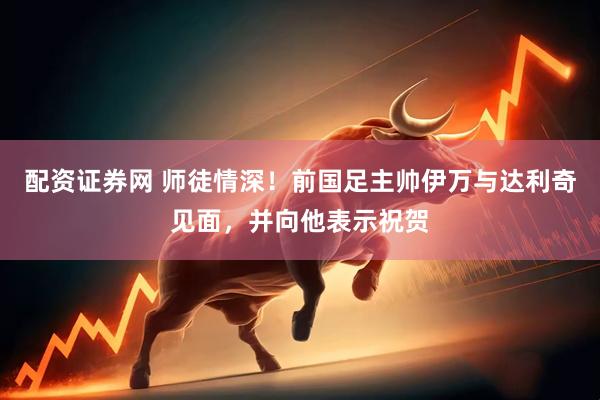配资证券网 师徒情深！前国足主帅伊万与达利奇见面，并向他表示祝贺