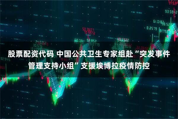 股票配资代码 中国公共卫生专家组赴“突发事件管理支持小组”支援埃博拉疫情防控