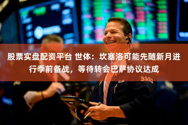 股票实盘配资平台 世体：坎塞洛可能先随新月进行季前备战，等待转会巴萨协议达成