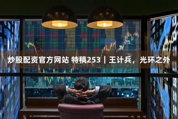 炒股配资官方网站 特稿253｜王计兵，光环之外